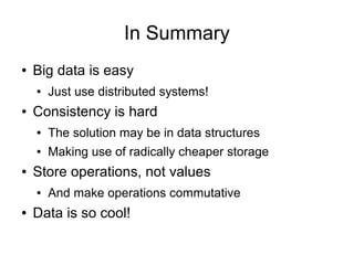 In Summary
●   Big data is easy
    ●   Just use distributed systems!
●   Consistency is hard
    ●   The solution may be in data structures
    ●   Making use of radically cheaper storage
●   Store operations, not values
    ●   And make operations commutative
●   Data is so cool!
 
