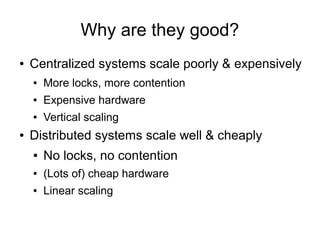Why are they good?
●   Centralized systems scale poorly & expensively
    ●   More locks, more contention
    ●   Expensive hardware
    ●   Vertical scaling
●   Distributed systems scale well & cheaply
    ●   No locks, no contention
    ●   (Lots of) cheap hardware
    ●   Linear scaling
 