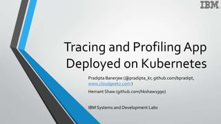 Tracing and Profiling App
Deployed on Kubernetes
Pradipta Banerjee (@pradipta_kr, github.com/bpradipt,
www.cloudgeekz.com )
Hemant Shaw (github.com/hkshaw1990)
IBM Systems and Development Labs
 