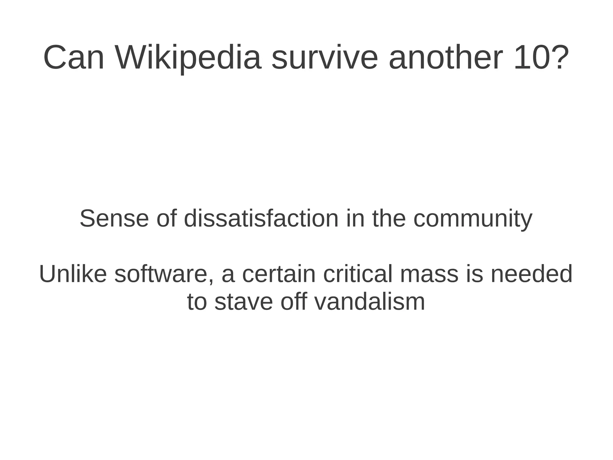 Can Wikipedia survive another 10?



   Sense of dissatisfaction in the community

Unlike software, a certain critical mass is needed
             to stave off vandalism
 
