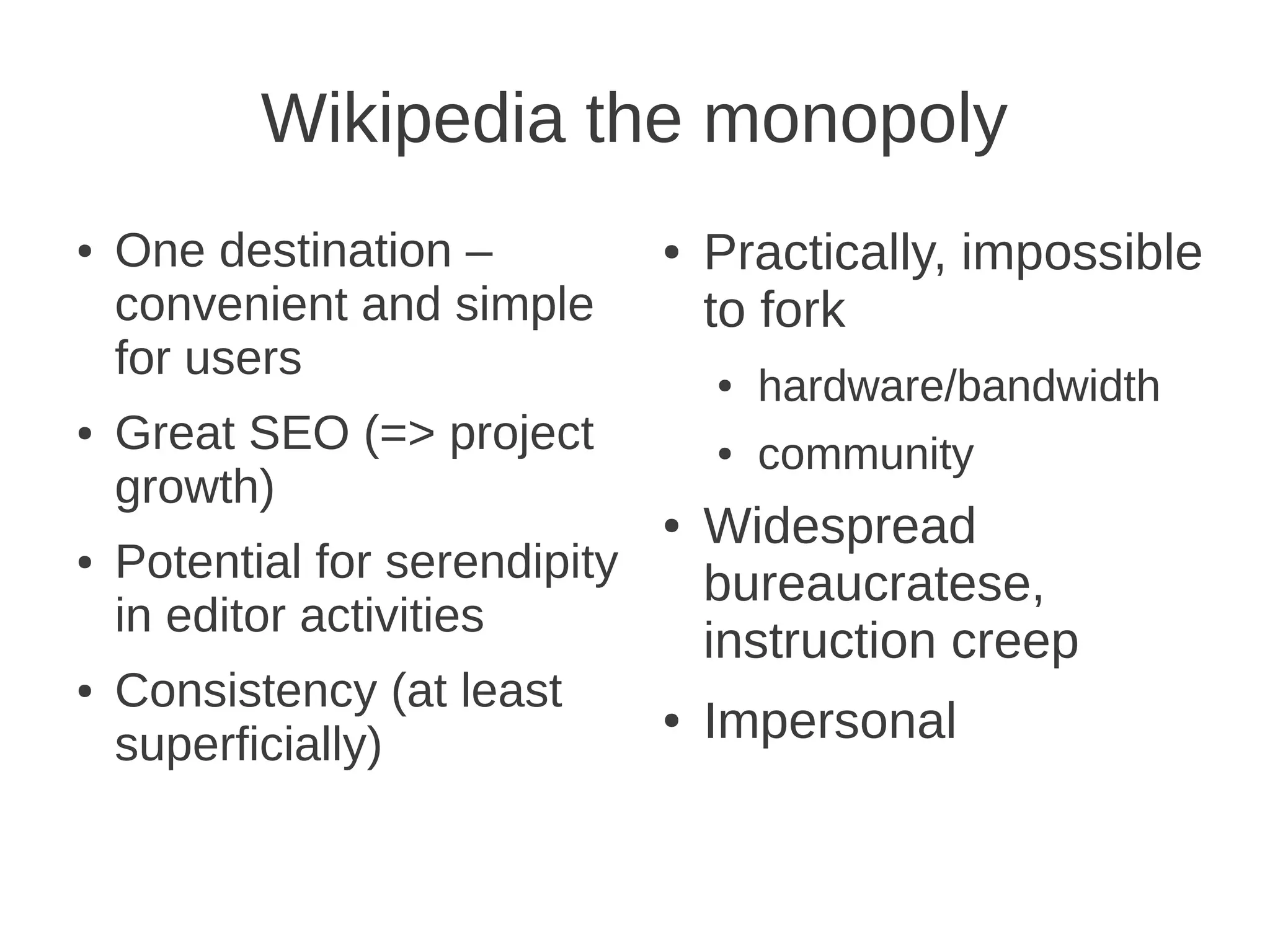 Wikipedia the monopoly
●   One destination –           ●   Practically, impossible
    convenient and simple           to fork
    for users                       ●   hardware/bandwidth
●   Great SEO (=> project           ●   community
    growth)
                                ●   Widespread
●   Potential for serendipity       bureaucratese,
    in editor activities
                                    instruction creep
●   Consistency (at least
    superficially)
                                ●   Impersonal
 