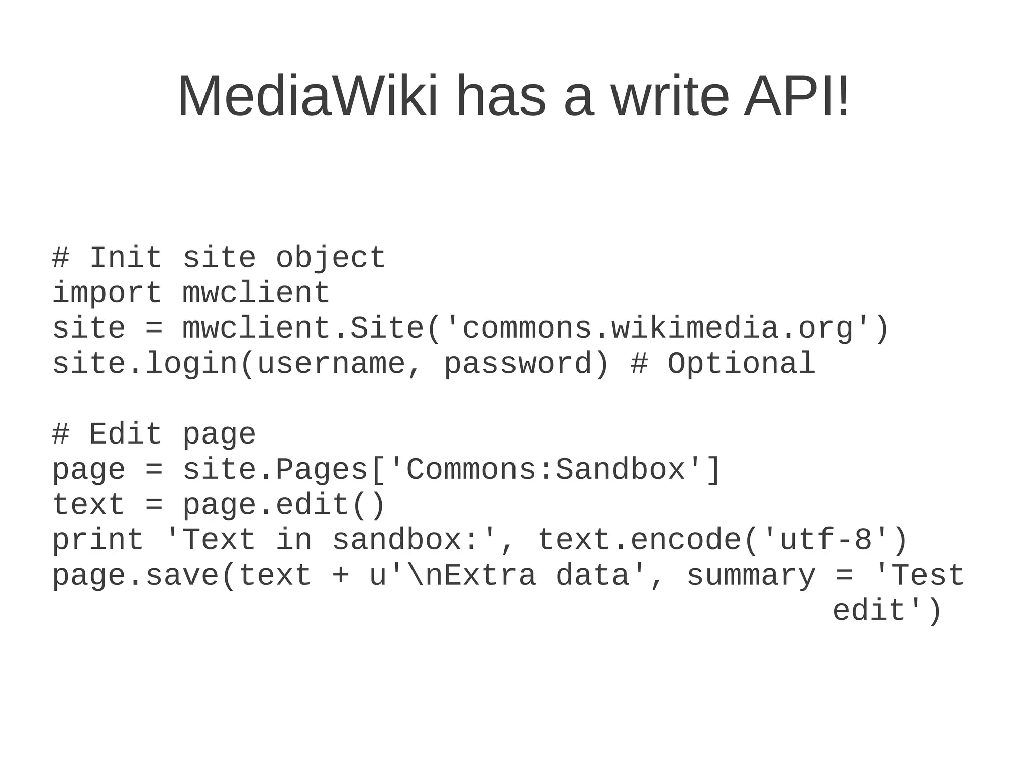 MediaWiki has a write API!

# Init site object
import mwclient
site = mwclient.Site('commons.wikimedia.org')
site.login(username, password) # Optional

# Edit page
page = site.Pages['Commons:Sandbox']
text = page.edit()
print 'Text in sandbox:', text.encode('utf-8')
page.save(text + u'nExtra data', summary = 'Test
                                          edit')
 