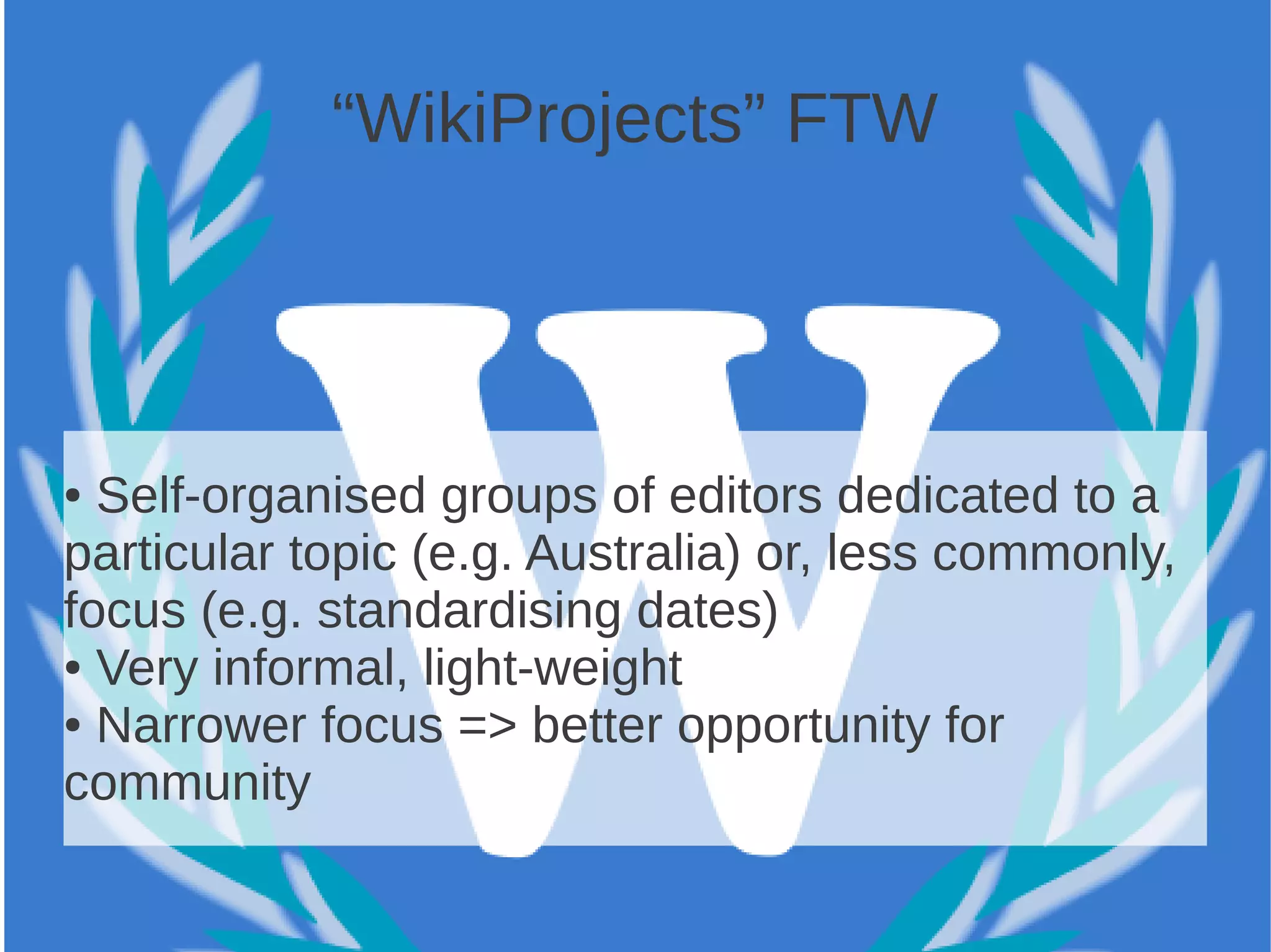 “WikiProjects” FTW




● Self-organised groups of editors dedicated to a
particular topic (e.g. Australia) or, less commonly,
focus (e.g. standardising dates)
● Very informal, light-weight

● Narrower focus => better opportunity for

community
 