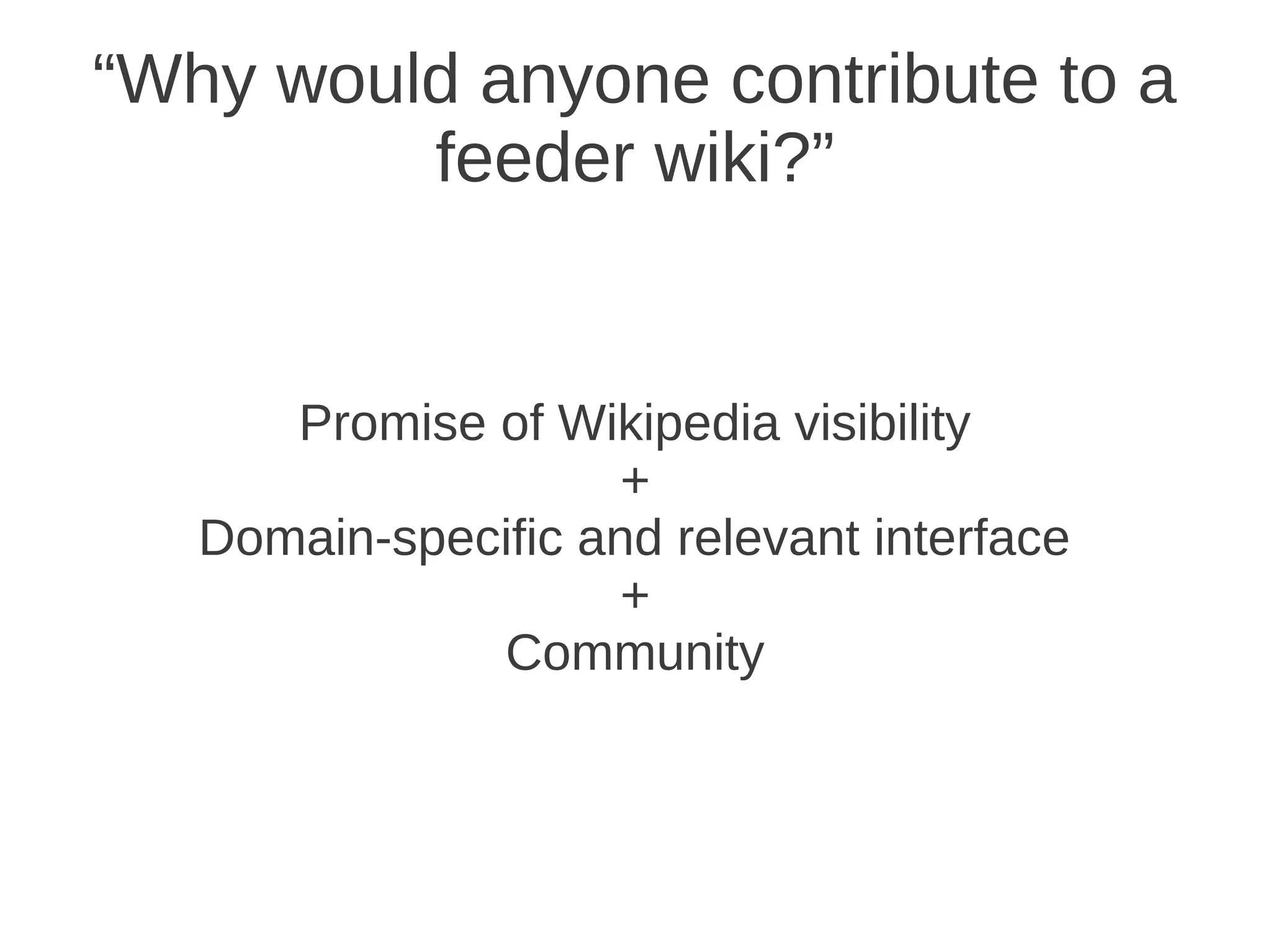 “Why would anyone contribute to a
         feeder wiki?”


      Promise of Wikipedia visibility
                     +
   Domain-specific and relevant interface
                     +
              Community
 