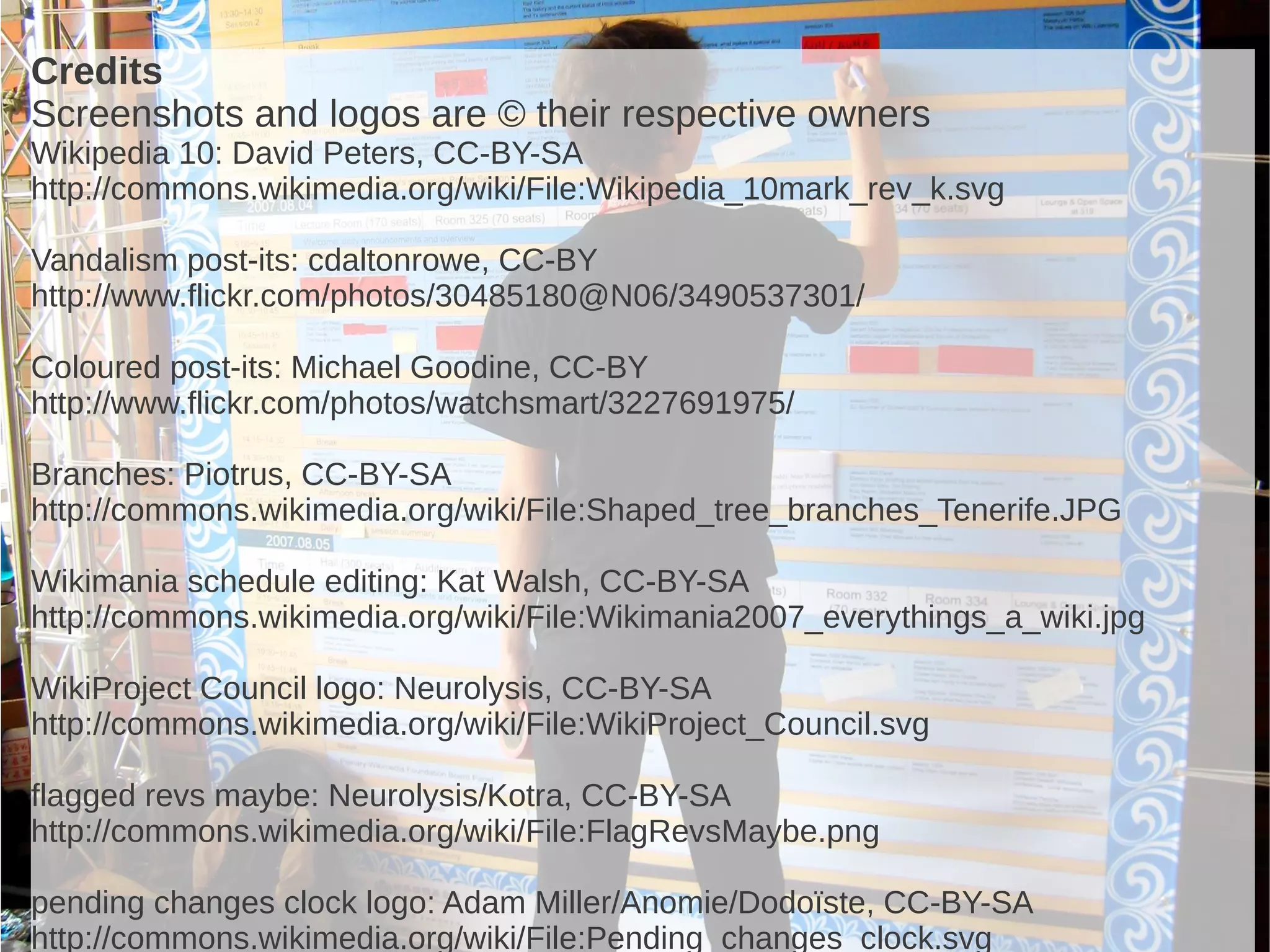 Credits
Screenshots and logos are © their respective owners
Wikipedia 10: David Peters, CC-BY-SA
http://commons.wikimedia.org/wiki/File:Wikipedia_10mark_rev_k.svg

Vandalism post-its: cdaltonrowe, CC-BY
http://www.flickr.com/photos/30485180@N06/3490537301/

Coloured post-its: Michael Goodine, CC-BY
http://www.flickr.com/photos/watchsmart/3227691975/

Branches: Piotrus, CC-BY-SA
http://commons.wikimedia.org/wiki/File:Shaped_tree_branches_Tenerife.JPG

Wikimania schedule editing: Kat Walsh, CC-BY-SA
http://commons.wikimedia.org/wiki/File:Wikimania2007_everythings_a_wiki.jpg

WikiProject Council logo: Neurolysis, CC-BY-SA
http://commons.wikimedia.org/wiki/File:WikiProject_Council.svg

flagged revs maybe: Neurolysis/Kotra, CC-BY-SA
http://commons.wikimedia.org/wiki/File:FlagRevsMaybe.png

pending changes clock logo: Adam Miller/Anomie/Dodoïste, CC-BY-SA
http://commons.wikimedia.org/wiki/File:Pending_changes_clock.svg
 