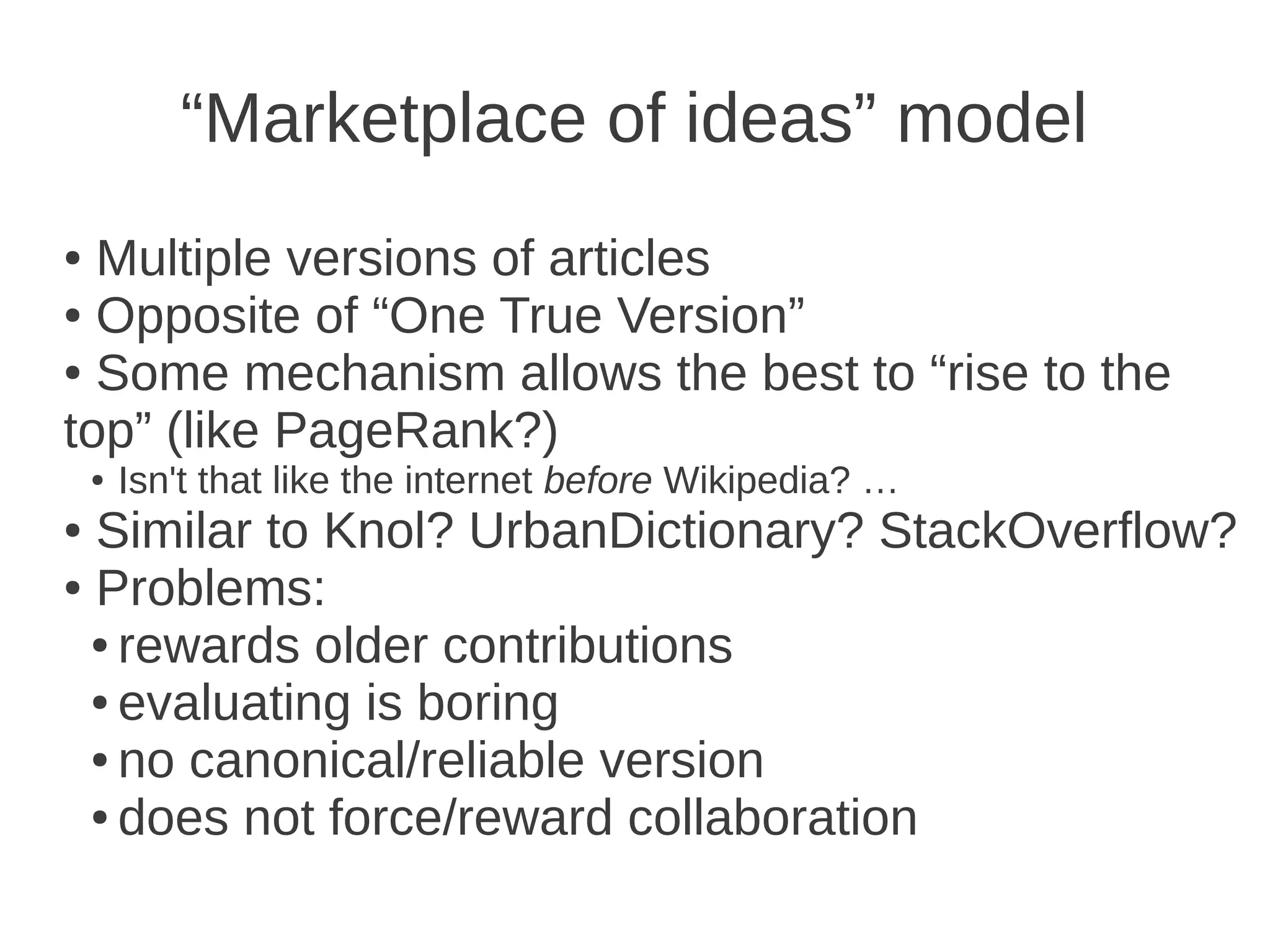 “Marketplace of ideas” model
● Multiple versions of articles
● Opposite of “One True Version”

● Some mechanism allows the best to “rise to the

top” (like PageRank?)
    ●   Isn't that like the internet before Wikipedia? …
● Similar to Knol? UrbanDictionary? StackOverflow?
● Problems:

  ● rewards older contributions

  ● evaluating is boring

  ● no canonical/reliable version

  ● does not force/reward collaboration
 