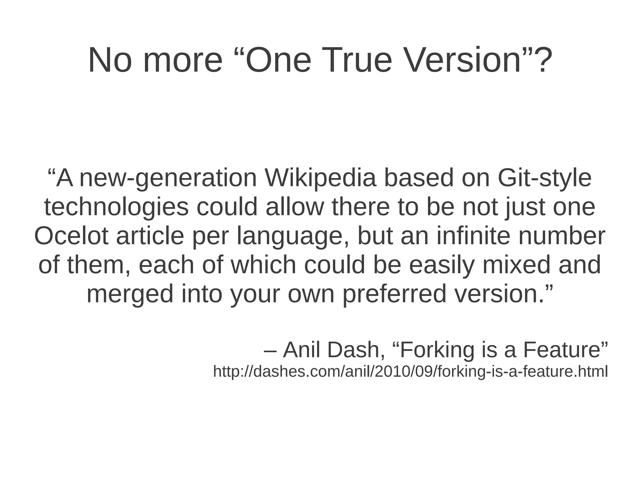 No more “One True Version”?


 “A new-generation Wikipedia based on Git-style
technologies could allow there to be not just one
Ocelot article per language, but an infinite number
of them, each of which could be easily mixed and
     merged into your own preferred version.”

                      – Anil Dash, “Forking is a Feature”
               http://dashes.com/anil/2010/09/forking-is-a-feature.html
 