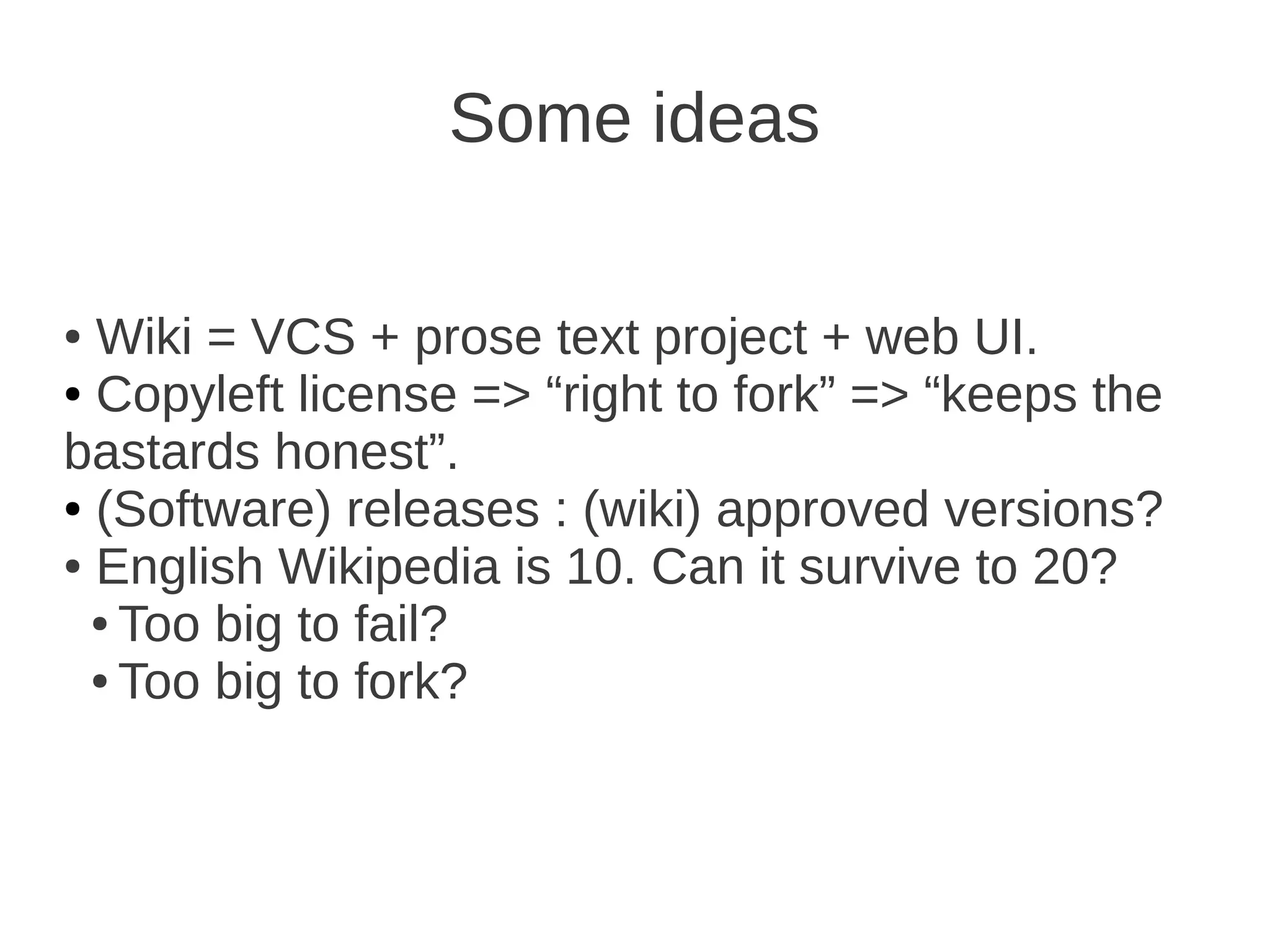 Some ideas

● Wiki = VCS + prose text project + web UI.
● Copyleft license => “right to fork” => “keeps the

bastards honest”.
● (Software) releases : (wiki) approved versions?

● English Wikipedia is 10. Can it survive to 20?

  ● Too big to fail?

  ● Too big to fork?
 