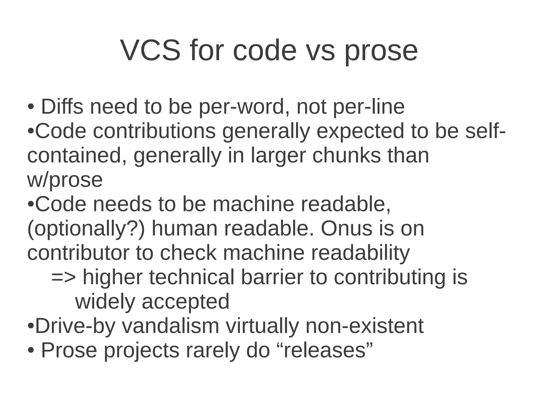 VCS for code vs prose
● Diffs need to be per-word, not per-line
●Code contributions generally expected to be self-

contained, generally in larger chunks than
w/prose
●Code needs to be machine readable,

(optionally?) human readable. Onus is on
contributor to check machine readability
   => higher technical barrier to contributing is
      widely accepted
●Drive-by vandalism virtually non-existent

● Prose projects rarely do “releases”
 
