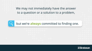 We may not immediately have the answer
to a question or a solution to a problem,
but we’re always committed to finding one.
 