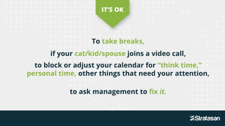 To take breaks,
if your cat/kid/spouse joins a video call,
IT’S OK
to block or adjust your calendar for “think time,”
personal time, other things that need your attention,
to ask management to fix it.
 