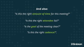 And also:
“Is this the right amount of time for this meeting?”
“Is this the right attendee list?”
“Is the goal of the meeting clear?”
“Is this the right cadence?”.
 