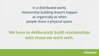 In a distributed world,
relationship building doesn’t happen
as organically as when
people share a physical space.
We have to deliberately build relationships
with those we work with.
 