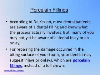 Porcelain Fillings

 • According to Dr. Kezian, most dental patients
   are aware of a dental filling and know what
   the process actually involves. But, many of you
   may not yet be aware of a dental inlay or an
   onlay.
 • For repairing the damage occurred in the
   biting surface of your tooth, your dentist may
   suggest inlays or onlays, which are porcelain
   fillings, instead of a full crown.
www.drkezian.com
 