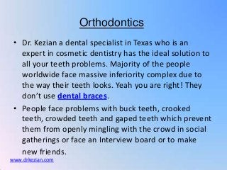 Orthodontics
 • Dr. Kezian a dental specialist in Texas who is an
   expert in cosmetic dentistry has the ideal solution to
   all your teeth problems. Majority of the people
   worldwide face massive inferiority complex due to
   the way their teeth looks. Yeah you are right! They
   don’t use dental braces.
 • People face problems with buck teeth, crooked
   teeth, crowded teeth and gaped teeth which prevent
   them from openly mingling with the crowd in social
   gatherings or face an Interview board or to make
   new friends.
www.drkezian.com
 