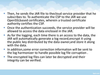  Then, he sends the JAR file to thecloud service provider that he
  subscribes to. To authenticate the CSP to the JAR we use
  OpenSSLbased certificates, wherein a trusted certificate
  authority certifies the CSP.
 Once the authentication succeeds, the service provider will be
  allowed to access the data enclosed in the JAR.
 As for the logging, each time there is an access to the data, the
  JAR will automatically generate a log record,encrypt it using
  the public key distributed by the data owner,and store it along
  with the data.
 In addition,some error correction information will be sent to
  the log harmonizer to handle possible log file corruption .
 The encrypted log files can later be decrypted and their
  integrity can be verified.
 
