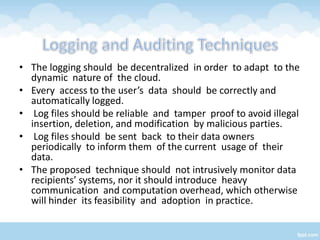 • The logging should be decentralized in order to adapt to the
  dynamic nature of the cloud.
• Every access to the user’s data should be correctly and
  automatically logged.
• Log files should be reliable and tamper proof to avoid illegal
  insertion, deletion, and modification by malicious parties.
• Log files should be sent back to their data owners
  periodically to inform them of the current usage of their
  data.
• The proposed technique should not intrusively monitor data
  recipients’ systems, nor it should introduce heavy
  communication and computation overhead, which otherwise
  will hinder its feasibility and adoption in practice.
 