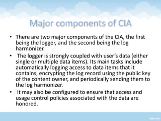 • There are two major components of the CIA, the first
  being the logger, and the second being the log
  harmonizer.
• The logger is strongly coupled with user’s data (either
  single or multiple data items). Its main tasks include
  automatically logging access to data items that it
  contains, encrypting the log record using the public key
  of the content owner, and periodically sending them to
  the log harmonizer.
• It may also be configured to ensure that access and
  usage control policies associated with the data are
  honored.
 