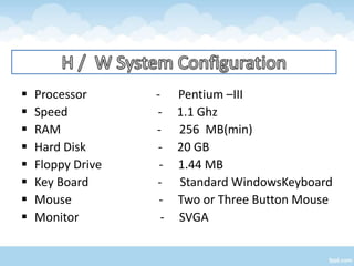    Processor      - Pentium –III
   Speed          - 1.1 Ghz
   RAM            - 256 MB(min)
   Hard Disk       - 20 GB
   Floppy Drive    - 1.44 MB
   Key Board      - Standard WindowsKeyboard
   Mouse           - Two or Three Button Mouse
   Monitor         - SVGA
 