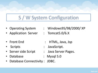 • Operating System         : Windows95/98/2000/ XP
• Application Server       : Tomcat5.0/6.X

•   Front End               :     HTML, Java, Jsp
•   Scripts               :      JavaScript.
•   Server side Script    :      Java Server Pages.
•   Database              :     Mysql 5.0
•   Database Connectivity :     JDBC.
 
