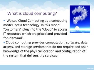 What is cloud computing?
 We see Cloud Computing as a computing
model, not a technology. In this model
“customers” plug into the “cloud” to access
IT resources which are priced and provided
“on-demand”.
 Cloud computing provides computation, software, data
access, and storage services that do not require end-user
knowledge of the physical location and configuration of
the system that delivers the services
 