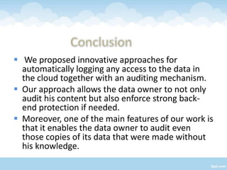  We proposed innovative approaches for
  automatically logging any access to the data in
  the cloud together with an auditing mechanism.
 Our approach allows the data owner to not only
  audit his content but also enforce strong back-
  end protection if needed.
 Moreover, one of the main features of our work is
  that it enables the data owner to audit even
  those copies of its data that were made without
  his knowledge.
 