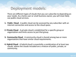 There are different types of clouds that you can subscribe to depending on
   your needs. As a home user or small business owner, you will most likely
   use public cloud services.

1. Public Cloud - A public cloud can be accessed by any subscriber with an
   internet connection and access to the cloud space.

2. Private Cloud - A private cloud is established for a specific group or
    organization and limits access to just that group.

3. Community Cloud - A community cloud is shared among two or more
   organizations that have similar cloud requirements.

4. Hybrid Cloud - A hybrid cloud is essentially a combination of at least two
    clouds, where the clouds included are a mixture of public, private, or
    community.
 