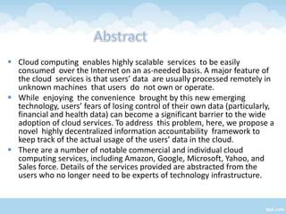  Cloud computing enables highly scalable services to be easily
  consumed over the Internet on an as-needed basis. A major feature of
  the cloud services is that users’ data are usually processed remotely in
  unknown machines that users do not own or operate.
 While enjoying the convenience brought by this new emerging
  technology, users’ fears of losing control of their own data (particularly,
  financial and health data) can become a significant barrier to the wide
  adoption of cloud services. To address this problem, here, we propose a
  novel highly decentralized information accountability framework to
  keep track of the actual usage of the users’ data in the cloud.
 There are a number of notable commercial and individual cloud
  computing services, including Amazon, Google, Microsoft, Yahoo, and
  Sales force. Details of the services provided are abstracted from the
  users who no longer need to be experts of technology infrastructure.
 