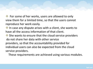  For some of her works, users are allowed to only
view them for a limited time, so that the users cannot
reproduce her work easily.
 In case any dispute arises with a client, she wants to
have all the access information of that client.
 She wants to ensure that the cloud service providers
 do not share her data with other service
providers, so that the accountability provided for
individual users can also be expected from the cloud
service providers.
  These requirements are achieved using various modules.
 