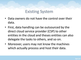 • Data owners do not have the control over their
  data.
• First, data handling can be outsourced by the
  direct cloud service provider (CSP) to other
  entities in the cloud and theses entities can also
  delegate the tasks to others, and so on.
• Moreover, users may not know the machines
  which actually process and host their data.
 