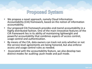 • We propose a novel approach, namely Cloud Information
  Accountability (CIA) framework, based on the notion of information
  accountability.
• Our proposed CIA framework provides end-toend accountability in a
  highly distributed fashion. One of the main innovative features of the
  CIA framework lies in its ability of maintaining lightweight and
  powerful accountability that combines aspects of access control,
  usage control and authentication.
• By means of the CIA, data owners can track not only whether or not
  the service-level agreements are being honored, but also enforce
  access and usage control rules as needed.
• Associated with the accountability feature, we also develop two
  distinct modes for auditing: push mode and pull mode.
 