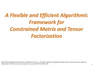 21
A Flexible and Efficient Algorithmic
Framework for
Constrained Matrix and Tensor
Factorization
Kejun Huang, Nicholas D Sidiropoulos, and Athanasios P Liavas. “A flexible and efficient algorithmic framework for constrained matrix and tensor
factorization.” IEEE Transactions on Signal Processing, 64(19) 5052–5065, 2016.
 