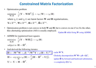 • Optimization problem
• Optimization problem is not convex in both W and H, but is convex in one if we fix the other,
thus alternating optimization (AO) is usually employed.
• ADMM for regularized least-squares
• And derived the following iterates:
22
Constrained Matrix Factorization
where ( ) and ( ) are latent factors and regularizations,
, , , .
W H
m n m k n k k n
r r
× × × ×
⋅ ⋅
∈ ∈ ∈ ∈
W H
Y W H Hɶℝ ℝ ℝ ℝ
2
cache ,
Cholesky decomposition ,
update by forward and backward substitution,
complexity ( ).
T
T T
k n
ρ+ =

W Y
W W I LL
H
OOOO
ɶ
Update while fixing using ADMM.H W
 