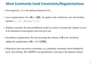 24
Most Commonly Used Constraints/Regularizations
+
1
Non-negativity. ( ) is the indicator function of .
Lasso regularization. For ( ) the update is the well-known -
operator
Simplex constraint. In some probabilistic mode
r
r soft thresholdingλ
⋅
=H H
i ℝ
i
i l we need to constrain the columns or rows
to be elementwise non-negative and sum up to one.
Smoothness regularization. We can encourage the columns of to be smooth by
adding the regularizatio
Hi
2
n ( ) ( / 2) .
Projections onto non-convex constraints, e.g. cardinality constraints can be handled by
- . But ADMM is not guaranteed to converge to the optimal solution.
F
r
hard thresholding
λ=H TH
i
 