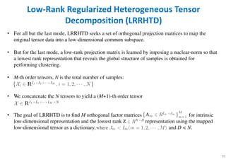 • For all but the last mode, LRRHTD seeks a set of orthogonal projection matrices to map the
original tensor data into a low-dimensional common subspace.
• But for the last mode, a low-rank projection matrix is learned by imposing a nuclear-norm so that
a lowest rank representation that reveals the global structure of samples is obtained for
performing clustering.
• M-th order tensors, N is the total number of samples:
• We concatenate the N tensors to yield a (M+1)-th order tensor
• The goal of LRRHTD is to find M orthogonal factor matrices for intrinsic
low-dimensional representation and the lowest rank representation using the mapped
low-dimensional tensor as a dictionary, and D < N.
35
Low-Rank Regularized Heterogeneous Tensor
Decomposition (LRRHTD)
 