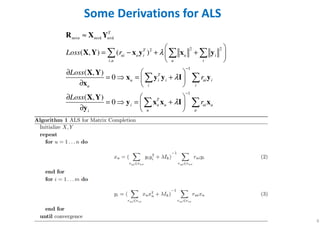 6
Some Derivations for ALS
2 22
,
1
1
( , ) ( )
( , )
0
( , )
0
T
m n m k n k
T
ui u i u i
i u u i
T
u i i ui i
i iu
T
i u u ui u
u ui
Loss r
Loss
r
Loss
r
λ
λ
λ
× × ×
−
−
≈
 
= − + + 
 
∂  
=  = + ∂  
∂  
=  = + ∂  
  
 
 
R X Y
X Y x y x y
X Y
x y y I y
x
X Y
y x x I x
y
 