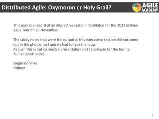 Distributed Agile: Oxymoron or Holy Grail?
This pack is a record of an interactive session I facilitated for the 2013 Sydney
Agile Tour on 29 November.
The sticky notes that were the output of this interactive session did not come
out in the photos, so I quickly had to type them up.
As such this is not so much a presentation and I apologise for the boring
‘bullet point’ slides.
Sieger de Vries
Sydney

1

 