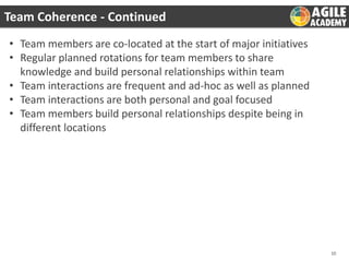 Team Coherence - Continued
• Team members are co-located at the start of major initiatives
• Regular planned rotations for team members to share
knowledge and build personal relationships within team
• Team interactions are frequent and ad-hoc as well as planned
• Team interactions are both personal and goal focused
• Team members build personal relationships despite being in
different locations

10

 