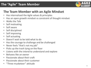 The “Agile” Team Member

The Team Member with an Agile Mindset
•
•
•
•
•
•
•
•
•
•
•
•
•
•
•
•
•

Has internalised the Agile values & principles
Has an open growth mindset vs constraint of thought mindset
Walks the Talk
Self motivating
Self aware
Self disciplined
Self improving
Self actuating
Doesn’t wait to be told what to do
Has the courage to challenge and be challenged
Never feels “that’s not my job”
Picks up the trash lying on the floor
Listens with the intend to understand and explore
Behaves like an owner
Passionate about their craft
Passionate about their customer
“Three musketeer” attitude
11

 