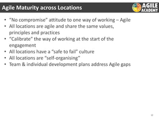 Agile Maturity across Locations
• “No compromise” attitude to one way of working – Agile
• All locations are agile and share the same values,
principles and practices
• “Calibrate” the way of working at the start of the
engagement
• All locations have a “safe to fail” culture
• All locations are “self-organising”
• Team & individual development plans address Agile gaps

12

 