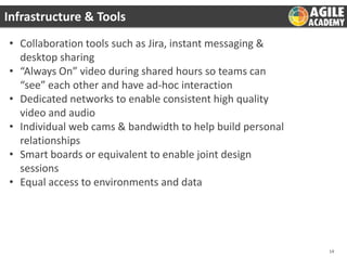 Infrastructure & Tools
• Collaboration tools such as Jira, instant messaging &
desktop sharing
• “Always On” video during shared hours so teams can
“see” each other and have ad-hoc interaction
• Dedicated networks to enable consistent high quality
video and audio
• Individual web cams & bandwidth to help build personal
relationships
• Smart boards or equivalent to enable joint design
sessions
• Equal access to environments and data

14

 