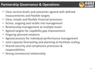 Partnership Governance & Operations
• Clear service levels and outcomes agreed with defined
measurements and flexible targets
• Clear, simple and flexible financial processes
• Active, ongoing and visible risk management
• Relationship management at multiple levels
• Agreed targets for capability gap improvement
• Ongoing planned rotations
• Agreed process for individual performance management
• Joint capacity forecasting and planning to facilitate scaling
• Shared security and compliance processes &
responsibilities
• Strong commercial relationship

16

 