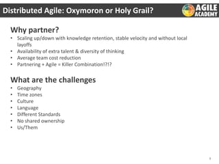 Distributed Agile: Oxymoron or Holy Grail?
Why partner?
• Scaling up/down with knowledge retention, stable velocity and without local
layoffs
• Availability of extra talent & diversity of thinking
• Average team cost reduction
• Partnering + Agile = Killer Combination!?!?

What are the challenges
•
•
•
•
•
•
•

Geography
Time zones
Culture
Language
Different Standards
No shared ownership
Us/Them

3

 