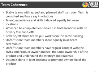 Team Coherence
• Stable teams with agreed and planned staff turn over. Team is
consulted and has a say in rotations
• Talent, experience and skills balanced equally between
locations
• Work can be completed end-to-end in both locations with no
or very few hand-offs
• Both on/off shore teams pull work from the same backlog
• On/off shore team members share equally in all team
ceremonies
• On/off shore team members have regular contact with the
SMEs and Product Owner and feel the same ownership of the
product and understand the strategy and roadmap
• Design is done in joint sessions to promote ownership of the
product
9

 