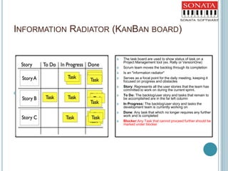 INFORMATION RADIATOR (KANBAN BOARD)
 cxcxzc
 The task board are used to show status of task on a
Project Management tool (ex. Rally or VersionOne)
 Scrum team moves the backlog through its completion
 Is an "information radiator"
 Serves as a focal point for the daily meeting, keeping it
focused on progress and obstacles
 Story: Represents all the user stories that the team has
committed to work on during the current sprint.
 To Do: The backlog/user story and tasks that remain to
be accomplished are in the far left column
 In Progress: The backlog/user story and tasks the
development team is currently working on
 Done: Any task that which no longer requires any further
work and is completed
 Blocker:Any Task that cannot proceed further should be
marked under blocker
 