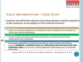 AGILE IMPLEMENTATION – CASE STUDY
T e a m O n s i t e & O f f s h o r e D e v e l o p m e n t , B a n g a l o r e & U K
• Customer had defined the objective of providing seamless customer experience
to their customers via the adoption of Omni-channel commerce.
Business process Need
• Deliver an E-Commerce platform as a framework to make it scalable to accommodate any
future multi-channel requirements.
Technology Need
• To have a single white label solution for online Selling, irrespective of brand and UI
requirements across all websites
IT Development Process Need
• Drive towards agile delivery to introduce shorter delivery cycles across the entire delivery
program, establish a ruthless focus on delivering real business and end-
customer value, and to nurture a strong collaborative ethos between the IT and Business
communities.
 