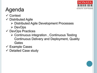  Context
 Distributed Agile
 Distributed Agile Development Processes
 DevOps
 DevOps Practices
 Continuous integration , Continuous Testing
Continuous Delivery and Deployment, Quality
Gates
 Example Cases
 Detailed Case study
Agenda
 