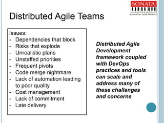 Issues:
- Dependencies that block
- Risks that explode
- Unrealistic plans
- Unstaffed priorities
- Frequent pivots
- Code merge nightmare
- Lack of automation leading
to poor quality
- Cost management
- Lack of commitment
- Late delivery
Distributed Agile Teams
Distributed Agile
Development
framework coupled
with DevOps
practices and tools
can scale and
address many of
these challenges
and concerns
 