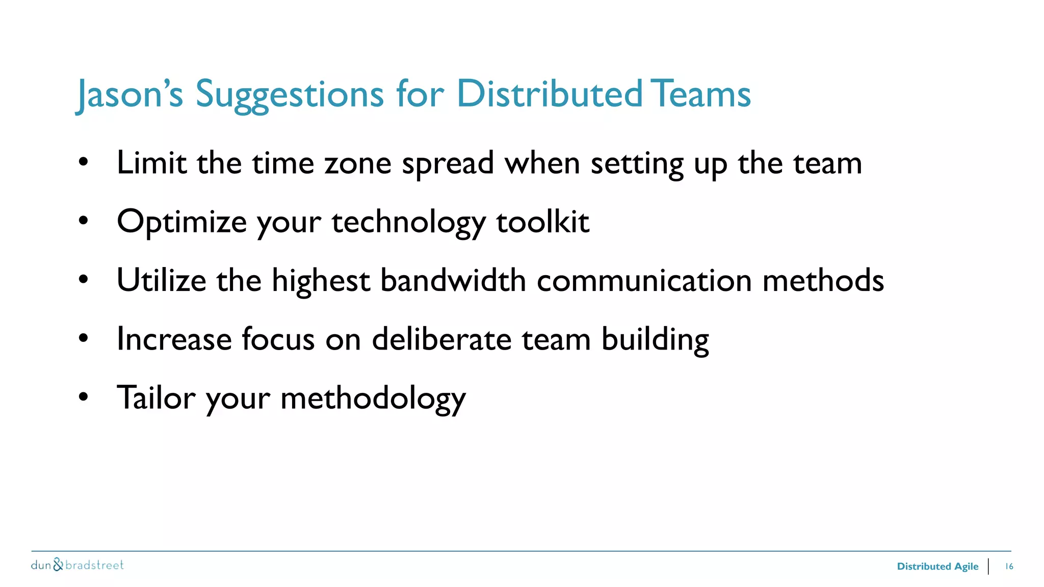 16
Jason’s Suggestions for Distributed Teams
Distributed Agile
• Limit the time zone spread when setting up the team
• Optimize your technology toolkit
• Utilize the highest bandwidth communication methods
• Increase focus on deliberate team building
• Tailor your methodology
 