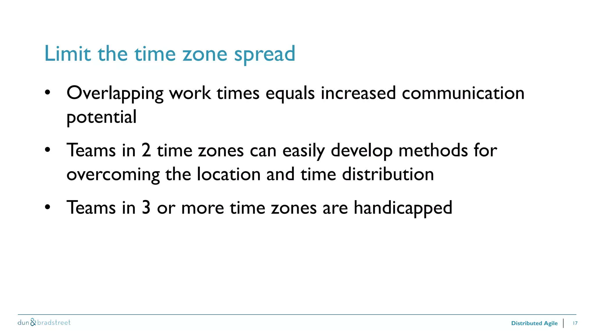 17
Limit the time zone spread
Distributed Agile
• Overlapping work times equals increased communication
potential
• Teams in 2 time zones can easily develop methods for
overcoming the location and time distribution
• Teams in 3 or more time zones are handicapped
 
